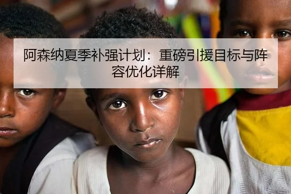 阿森纳夏季补强计划：重磅引援目标与阵容优化详解