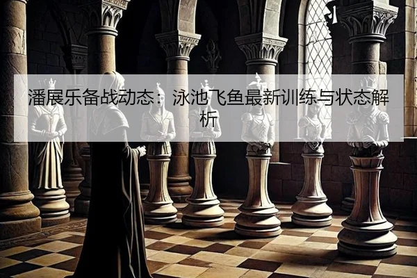 潘展乐备战动态：泳池飞鱼最新训练与状态解析